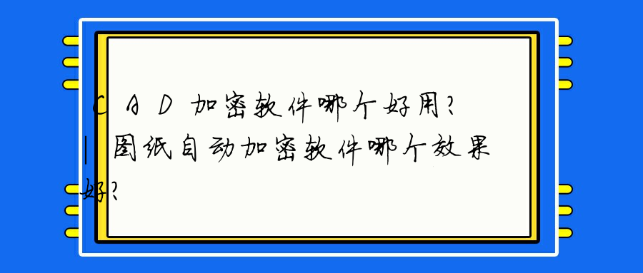 CAD加密软件哪个好用？｜图纸自动加密软件哪个效果好？