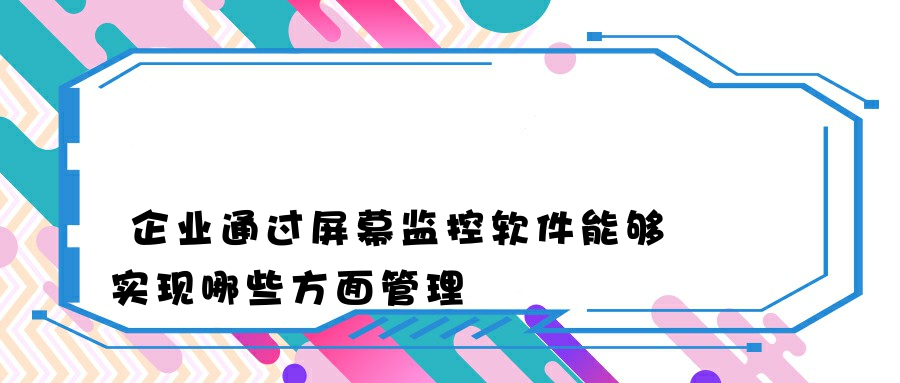 企业通过屏幕监控软件能够实现哪些方面管理