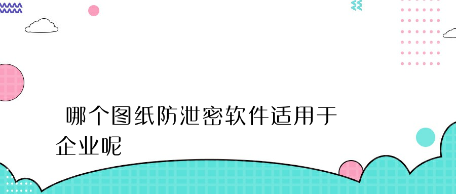 哪个图纸防泄密软件适用于企业呢