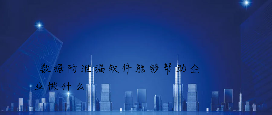 数据防泄漏软件能够帮助企业做什么