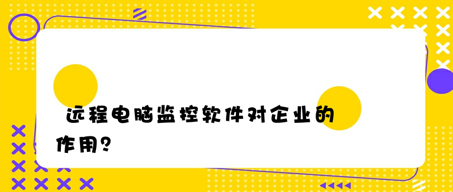 远程电脑监控软件对企业的作用？